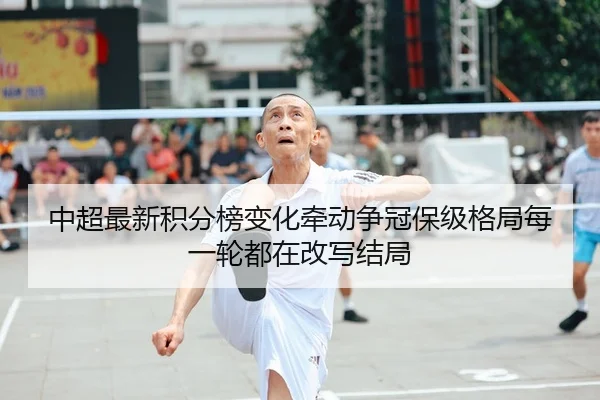 中超最新积分榜变化牵动争冠保级格局每一轮都在改写结局