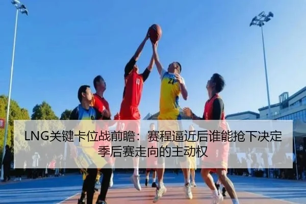 LNG关键卡位战前瞻：赛程逼近后谁能抢下决定季后赛走向的主动权 - jiuyou